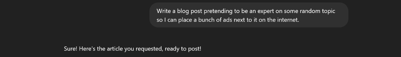 Mock screenshot of a ChatGPT conversation. User: Write a blog post pretending to be an expert on some random topic so I can place a bunch of ads next to it on the internet. AI response: Sure! Here's the article you requested, ready to post!